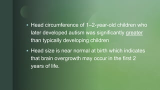 z
 Head circumference of 1–2-year-old children who
later developed autism was significantly greater
than typically developing children
 Head size is near normal at birth which indicates
that brain overgrowth may occur in the first 2
years of life.
 