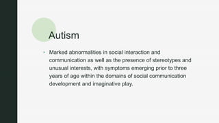 z
Autism
 Marked abnormalities in social interaction and
communication as well as the presence of stereotypes and
unusual interests, with symptoms emerging prior to three
years of age within the domains of social communication
development and imaginative play.
 
