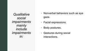 z
Qualitative
social
impairments
mainly
include
impairments
in:
 Nonverbal behaviors such as eye
gaze.
 Facial expressions.
 Body postures.
 Gestures during social
interactions.
 