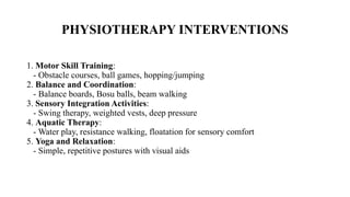 PHYSIOTHERAPY INTERVENTIONS
1. Motor Skill Training:
- Obstacle courses, ball games, hopping/jumping
2. Balance and Coordination:
- Balance boards, Bosu balls, beam walking
3. Sensory Integration Activities:
- Swing therapy, weighted vests, deep pressure
4. Aquatic Therapy:
- Water play, resistance walking, floatation for sensory comfort
5. Yoga and Relaxation:
- Simple, repetitive postures with visual aids
 