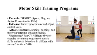 Motor Skill Training Programs
- Example: "SPARK" (Sports, Play, and
Active Recreation for Kids)
- Evidence: Improves locomotor and object
control skills.
- Activities Include: Jumping, hopping, ball
throwing/catching, obstacle courses.
- *Reference:* Pan CY. *Effects of water
exercise swimming program on aquatic
skills and social behaviors in children with
autism.* Autism. 2010.
 