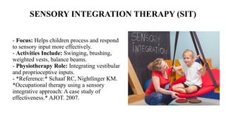 SENSORY INTEGRATION THERAPY (SIT)
- Focus: Helps children process and respond
to sensory input more effectively.
- Activities Include: Swinging, brushing,
weighted vests, balance beams.
- Physiotherapy Role: Integrating vestibular
and proprioceptive inputs.
- *Reference:* Schaaf RC, Nightlinger KM.
*Occupational therapy using a sensory
integrative approach: A case study of
effectiveness.* AJOT. 2007.
 