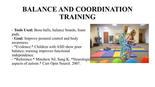 BALANCE AND COORDINATION
TRAINING
- Tools Used: Bosu balls, balance boards, foam
pads.
- Goal: Improve postural control and body
awareness.
- *Evidence:* Children with ASD show poor
balance; training improves functional
independence.
- *Reference:* Minshew NJ, Sung K. *Neurologic
aspects of autism.* Curr Opin Neurol. 2007.
 
