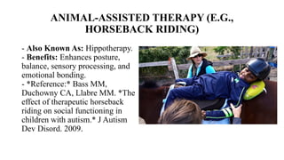 ANIMAL-ASSISTED THERAPY (E.G.,
HORSEBACK RIDING)
- Also Known As: Hippotherapy.
- Benefits: Enhances posture,
balance, sensory processing, and
emotional bonding.
- *Reference:* Bass MM,
Duchowny CA, Llabre MM. *The
effect of therapeutic horseback
riding on social functioning in
children with autism.* J Autism
Dev Disord. 2009.
 