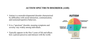 AUTISM SPECTRUM DISORDER (ASD)
• Autism is a neurodevelopmental disorder characterized
by difficulties with social interaction, communication,
and restricted/repetitive behaviors.
• It is a "spectrum" disorder, meaning symptoms and
severity vary widely among individuals.
• Typically appears in the first 3 years of life and affects
how a person perceives and interacts with the world.
 