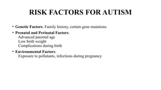 RISK FACTORS FOR AUTISM
• Genetic Factors: Family history, certain gene mutations
• Prenatal and Perinatal Factors:
Advanced parental age
Low birth weight
Complications during birth
• Environmental Factors:
Exposure to pollutants, infections during pregnancy
 