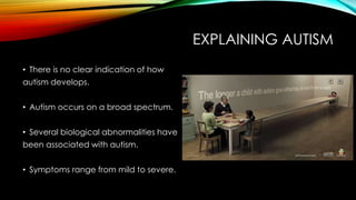 EXPLAINING AUTISM
• There is no clear indication of how
autism develops.
• Autism occurs on a broad spectrum.
• Several biological abnormalities have
been associated with autism.
• Symptoms range from mild to severe.
 