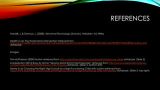 REFERENCES
Hansell, J. & Damour, L. (2008). Abnormal Psychology (2nd ed.). Hoboken, NJ: Wiley
Health (n.d.) Psychodynamic Intervention retrieved from
http://www.health.gov.au/internet/main/publishing.nsf/Content/FE478B6B8CE5C636CA257BF0001FA0E5/$File/autrpsy.pdf
database.
Images:
Tim McPherson (2009) Autism retrieved from http://adsoftheworld.com/media/print/treehouse_table database. (Slide 2)
Icare4Autism (2014) Easy At-Home “Sensory-Motor Enrichment Exercises” retrieved from http://www.icare4autism.org/wp-
content/uploads/2013/05/ICare-pic-5-20-131.jpeg database. (Slide 3, bottom left)
Home (n.d) Choosing the Right High School for a High Functioning Child with autism retrieved from
http://www.autismkey.com/choosing-the-right-school-for-a-high-functioning-child-with-autism/ database. (Slide 3, top right)
 