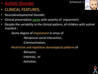 • Autistic Disorder                                   Dr.Padmesh. V


• CLINICAL FEATURES.
• Neurodevelopmental disorder.
• Clinical presentation varies with severity of impairment.
• Despite the variability in the clinical pattern, all children with autism
  manifest :
       -Some degree of impairment in areas of
                 -Reciprocal social interaction,
                 -Communication,
       -Restrictive and repetitive stereotypical patterns of
                 -Behavior,
                 -Interests, or
                 -Activities.
 