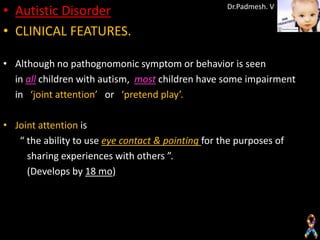 • Autistic Disorder                                 Dr.Padmesh. V


• CLINICAL FEATURES.

• Although no pathognomonic symptom or behavior is seen
  in all children with autism, most children have some impairment
  in ‘joint attention’ or ‘pretend play’.

• Joint attention is
   “ the ability to use eye contact & pointing for the purposes of
     sharing experiences with others ”.
     (Develops by 18 mo)
 