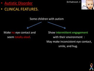 • Autistic Disorder                            Dr.Padmesh. V


• CLINICAL FEATURES.

                   Some children with autism



 Make no eye contact and        Show intermittent engagement
   seem totally aloof.             with their environment :
                               May make inconsistent eye contact,
                                       smile, and hug.
 