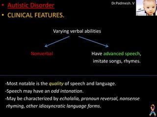 • Autistic Disorder                                Dr.Padmesh. V


• CLINICAL FEATURES.

                        Varying verbal abilities



            Nonverbal                      Have advanced speech,
                                           imitate songs, rhymes.



 -Most notable is the quality of speech and language.
 -Speech may have an odd intonation.
 -May be characterized by echolalia, pronoun reversal, nonsense
  rhyming, other idiosyncratic language forms.
 