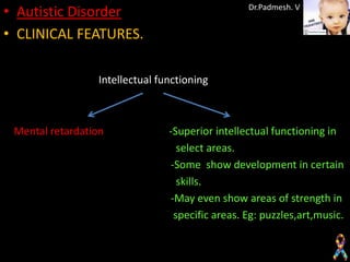 • Autistic Disorder                              Dr.Padmesh. V


• CLINICAL FEATURES.

                 Intellectual functioning



 Mental retardation             -Superior intellectual functioning in
                                  select areas.
                                -Some show development in certain
                                  skills.
                                -May even show areas of strength in
                                 specific areas. Eg: puzzles,art,music.
 