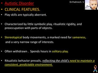 • Autistic Disorder                                     Dr.Padmesh. V


• CLINICAL FEATURES.
• Play skills are typically aberrant.

• Characterized by little symbolic play, ritualistic rigidity, and
  preoccupation with parts of objects.

• Stereotypical body movements, a marked need for sameness,
  and a very narrow range of interests.

• Often withdrawn . Spends hours in solitary play.

• Ritualistic behavior prevails, reflecting the child's need to maintain a
  consistent, predictable environment.
 