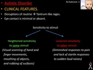 • Autistic Disorder                                Dr.Padmesh. V


• CLINICAL FEATURES.
• Disruptions of routine  Tantrum-like rages.
• Eye contact is minimal or absent.

                        Sensitivity to stimuli



      Heightened sensitivity                Lowered sensitivity
       to some stimuli                       to other stimuli.
 (Visual scanning of hand and            (Diminished responses to pain
  finger movements,                       and lack of startle responses
  mouthing of objects,                    to sudden loud noises)
  and rubbing of surfaces)
 