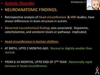 • Autistic Disorder                              Dr.Padmesh. V


• NEUROANATOMIC FINDINGS.
• Retrospective analysis of Head circumference & MRI studies, have
  shown differences in brain structure in autism.

• Abnormal neurochemical findings also associated; Dopamine,
  catecholamine, and serotonin levels or pathways implicated.

• Head circumference in Autistic children:

• AT BIRTH, UPTO 2 MONTHS AGE: Normal or slightly smaller than
  normal.

• FROM 6-14 MONTHS, UPTO END OF 2ND YEAR: Abnormally rapid
  increase in head circumference.
 