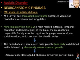 • Autistic Disorder                                 Dr.Padmesh. V


• NEUROANATOMIC FINDINGS.
• MRI studies in autistic children:
• At 2–4 yr of age: Increased brain volume (increased volume of
  cerebellum, cerebrum, and amygdala.)

• Abnormal growth in first 2 yr is most marked in frontal, temporal,
  cerebellar, and limbic regions of the brain, the areas of brain
  responsible for higher-order cognitive, language, emotional, and
  social functions, which are most impaired in autism.

• This period of early, accelerated brain growth stops early in childhood
  and is followed by abnormally slow or arrested growth

    Areas of underdeveloped & abnormal circuitry in parts of brain.
 