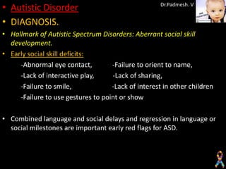 • Autistic Disorder                                  Dr.Padmesh. V


• DIAGNOSIS.
• Hallmark of Autistic Spectrum Disorders: Aberrant social skill
  development.
• Early social skill deficits:
     -Abnormal eye contact,         -Failure to orient to name,
     -Lack of interactive play,     -Lack of sharing,
     -Failure to smile,             -Lack of interest in other children
     -Failure to use gestures to point or show

• Combined language and social delays and regression in language or
  social milestones are important early red flags for ASD.
 