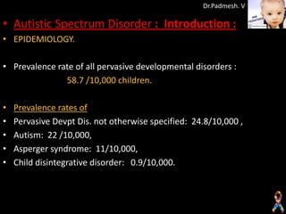 Dr.Padmesh. V

• Autistic Spectrum Disorder : Introduction :
• EPIDEMIOLOGY.

• Prevalence rate of all pervasive developmental disorders :
               58.7 /10,000 children.

•   Prevalence rates of
•   Pervasive Devpt Dis. not otherwise specified: 24.8/10,000 ,
•   Autism: 22 /10,000,
•   Asperger syndrome: 11/10,000,
•   Child disintegrative disorder: 0.9/10,000.
 