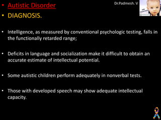 • Autistic Disorder                                  Dr.Padmesh. V


• DIAGNOSIS.

• Intelligence, as measured by conventional psychologic testing, falls in
  the functionally retarded range;

• Deficits in language and socialization make it difficult to obtain an
  accurate estimate of intellectual potential.

• Some autistic children perform adequately in nonverbal tests.

• Those with developed speech may show adequate intellectual
  capacity.
 