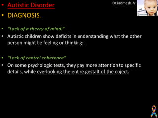 • Autistic Disorder                                Dr.Padmesh. V


• DIAGNOSIS.
• “Lack of a theory of mind.”
• Autistic children show deficits in understanding what the other
  person might be feeling or thinking:

• “Lack of central coherence”
• On some psychologic tests, they pay more attention to specific
  details, while overlooking the entire gestalt of the object.
 