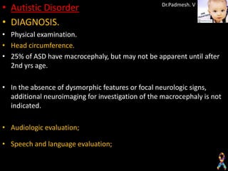 • Autistic Disorder                                Dr.Padmesh. V


• DIAGNOSIS.
• Physical examination.
• Head circumference.
• 25% of ASD have macrocephaly, but may not be apparent until after
  2nd yrs age.

• In the absence of dysmorphic features or focal neurologic signs,
  additional neuroimaging for investigation of the macrocephaly is not
  indicated.

• Audiologic evaluation;

• Speech and language evaluation;
 
