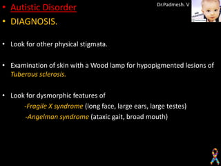 • Autistic Disorder                                 Dr.Padmesh. V


• DIAGNOSIS.

• Look for other physical stigmata.

• Examination of skin with a Wood lamp for hypopigmented lesions of
  Tuberous sclerosis.

• Look for dysmorphic features of
      -Fragile X syndrome (long face, large ears, large testes)
      -Angelman syndrome (ataxic gait, broad mouth)
 