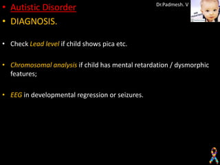 • Autistic Disorder                              Dr.Padmesh. V


• DIAGNOSIS.

• Check Lead level if child shows pica etc.

• Chromosomal analysis if child has mental retardation / dysmorphic
  features;

• EEG in developmental regression or seizures.
 