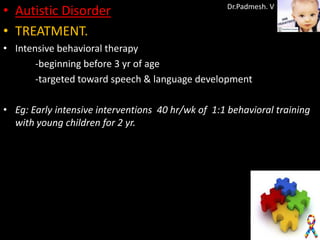 • Autistic Disorder                                Dr.Padmesh. V


• TREATMENT.
• Intensive behavioral therapy
       -beginning before 3 yr of age
       -targeted toward speech & language development

• Eg: Early intensive interventions 40 hr/wk of 1:1 behavioral training
  with young children for 2 yr.
 