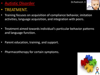 • Autistic Disorder                                Dr.Padmesh. V


• TREATMENT.
• Training focuses on acquisition of compliance behavior, imitation
  activities, language acquisition, and integration with peers.

• Treatment aimed towards individual's particular behavior patterns
  and language function.

• Parent education, training, and support.

• Pharmacotherapy for certain symptoms.
 