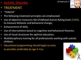 • Autistic Disorder                                Dr.Padmesh. V


• TREATMENT.
• “TEACCH”
• The following treatment principles are emphasized:
• Use of objective measures like Childhood Autism Rating Scale (CARS),
  to measure behavior and behavioral change;
• Enhancement of skills,
• Use of interventions based on cognitive and behavioral theories;
• Use of visual structures for optimal education,
• Multidisciplinary training for all professionals working with autistic
  children.
• Educational programming should begin as early
  as possible, preferably by age 2–4 yr.
 