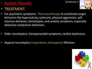 • Autistic Disorder                                  Dr.Padmesh. V


• TREATMENT.
• For psychiatric symptoms: Pharmacotherapy to ameliorate target
  behaviors like hyperactivity, tantrums, physical aggression, self-
  injurious behavior, stereotypies, and anxiety symptoms, especially
  obsessive-compulsive behaviors.

• Older neuroleptics: Extrapyramidal symptoms, tardive dyskinesia.

• Atypical neuroleptics (risperidone, olanzapine): Effective.
 