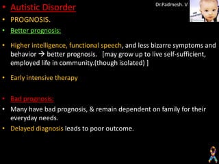 • Autistic Disorder                               Dr.Padmesh. V

• PROGNOSIS.
• Better prognosis:

• Higher intelligence, functional speech, and less bizarre symptoms and
  behavior  better prognosis. [may grow up to live self-sufficient,
  employed life in community.(though isolated) ]

• Early intensive therapy

• Bad prognosis:
• Many have bad prognosis, & remain dependent on family for their
  everyday needs.
• Delayed diagnosis leads to poor outcome.
 