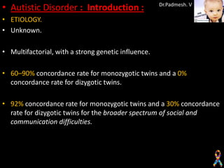 • Autistic Disorder : Introduction :                 Dr.Padmesh. V

• ETIOLOGY.
• Unknown.

• Multifactorial, with a strong genetic influence.

• 60–90% concordance rate for monozygotic twins and a 0%
  concordance rate for dizygotic twins.

• 92% concordance rate for monozygotic twins and a 30% concordance
  rate for dizygotic twins for the broader spectrum of social and
  communication difficulties.
 
