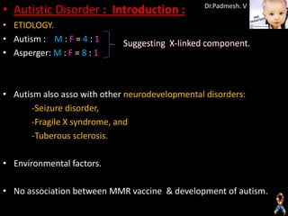 • Autistic Disorder : Introduction :            Dr.Padmesh. V

• ETIOLOGY.
• Autism : M : F = 4 : 1
• Asperger: M : F = 8 : 1



• Autism also asso with other neurodevelopmental disorders:
       -Seizure disorder,
       -Fragile X syndrome, and
       -Tuberous sclerosis.

• Environmental factors.

• No association between MMR vaccine & development of autism.
 