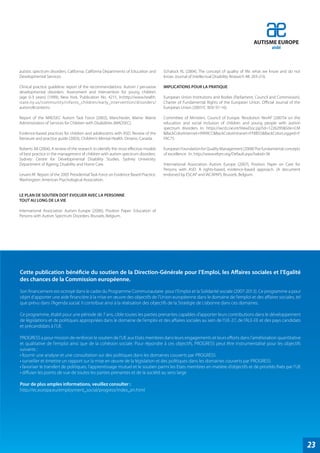 AUTISME EUROPE
                                                                                                                                                aisbl



autistic spectrum disorders. California: California Departments of Education and    Schalock RL (2004), The concept of quality of life: what we know and do not
Developmental Services.                                                             know. Journal of Intellectual Disability Research 48: 203-216.

Clinical practice guideline: report of the recommendations. Autism / pervasive      IMPLICATIONS POUR LA PRATIQUE
developmental disorders: Assessment and intervention for young children
(age 0-3 years) (1999), New York, Publication No. 4215. In:http://www.health.       European Union Institutions and Bodies (Parliament, Council and Commission).
state.ny.us/community/infants_children/early_intervention/disorders/                Charter of Fundamental Rights of the European Union. Official Journal of the
autism/#contents.                                                                   European Union (2007/C 303/ 01-16).

Report of the MADSEC Autism Task Force (2002), Manchester, Maine: Maine             Committee of Ministers. Council of Europe. Resolution ResAP (2007)4 on the
Administrators of Services for Children with Disabilities (MADSEC).                 education and social inclusion of children and young people with autism
                                                                                    spectrum disorders. In: https://wcd.coe.int/ViewDoc.jsp?id=1226295&Site=CM
Evidence-based practices for children and adolescents with ASD. Review of the       &BackColorInternet=9999CC&BackColorIntranet=FFBB55&BackColorLogged=F
literature and practice guide (2003), Children’s Mental Health. Ontario, Canada.    FAC75

Roberts JM (2004), A review of the research to identify the most effective models   European Foundation for Quality Management (2008) The fundamental concepts
of best practice in the management of children with autism spectrum disorders.      of excellence. In: http://www.efqm.org/Default.aspx?tabid=36
Sydney: Centre for Developmental Disability Studies. Sydney University.
Department of Ageing, Disability and Home Care.                                     International Association Autism Europe (2007), Position Paper on Care for
                                                                                    Persons with ASD: A rights-based, evidence-based approach. (A document
Levant RF. Report of the 2005 Presidential Task Force on Evidence Based Practice.   endorsed by ESCAP and IACAPAP), Brussels, Belgium.
Washington: American Psychological Association.


LE PLAN DE SOUTIEN DOIT EVOLUER AVEC LA PERSONNE
TOUT AU LONG DE LA VIE

International Association Autism Europe (2006), Position Paper: Education of
Persons with Autism Spectrum Disorders. Brussels, Belgium.




Cette publication bénéficie du soutien de la Direction-Générale pour l’Emploi, les Affaires sociales et l’Egalité
des chances de la Commission européenne.
Son financement est octroyé dans le cadre du Programme Communautaire pour l’Emploi et la Solidarité sociale (2007-2013). Ce programme a pour
objet d’apporter une aide financière à la mise en œuvre des objectifs de l’Union européenne dans le domaine de l’emploi et des affaires sociales, tel
que prévu dans l’Agenda social. Il contribue ainsi à la réalisation des objectifs de la Stratégie de Lisbonne dans ces domaines.

Ce programme, établi pour une période de 7 ans, cible toutes les parties prenantes capables d’apporter leurs contributions dans le développement
de législations et de politiques appropriées dans le domaine de l’emploi et des affaires sociales au sein de l’UE-27, de l’ALE-EE et des pays candidats
et précandidats à l’UE.

PROGRESS a pour mission de renforcer le soutien de l’UE aux Etats membres dans leurs engagements et leurs efforts dans l’amélioration quantitative
et qualitative de l’emploi ainsi que de la cohésion sociale. Pour répondre à ces objectifs, PROGRESS peut être instrumentalisé pour les objectifs
suivants :
• fournir une analyse et une consultation sur des politiques dans les domaines couverts par PROGRESS
• surveiller et émettre un rapport sur la mise en œuvre de la législation et des politiques dans les domaines couverts par PROGRESS
• favoriser le transfert de politiques, l’apprentissage mutuel et le soutien parmi les Etats membres en matière d’objectifs et de priorités fixés par l’UE
• diffuser les points de vue de toutes les parties prenantes et de la société au sens large

Pour de plus amples informations, veuillez consulter :
http://ec.europa.eu/employment_social/progress/index_en.html




                                                                                                                                                                   23
 