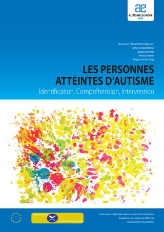 AUTISME EUROPE
                                                                                          aisbl




                                                                     Document Officiel d’AE rédigé par :
                                                                               Catherine Barthélémy
                                                                                       Joaquin Fuentes
                                                                                        Patricia Howlin
                                                                                 Rutger van der Gaag



                         LES PERSONNES
                    ATTEINTES D’AUTISME
       Identification, Compréhension, Intervention




Pour la diversité                                Ce document a été produit avec le soutien de la Commission
                                                                      Européenne. Le contenu ne réflète pas
                    Contre les discriminations                                nécessairement ses positions.
 