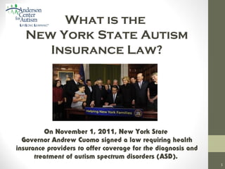What is the
New York State Autism
Insurance Law?

On November 1, 2011, New York State
Governor Andrew Cuomo signed a law requiring health
insurance providers to offer coverage for the diagnosis and
treatment of autism spectrum disorders (ASD).
1

 
