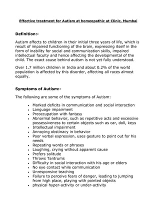 Effective treatment for Autism at homeopathic at Clinic, Mumbai



Definition:-

Autism affects to children in their initial three years of life, which is
result of impaired functioning of the brain, expressing itself in the
form of inability for social and communication skills, impaired
intellectual faculty and hence affecting the developmental of the
child. The exact cause behind autism is not yet fully understood.

Over 1.7 million children in India and about 0.2% of the world
population is affected by this disorder, affecting all races almost
equally.


Symptoms of Autism:-

The following are some of the symptoms of Autism:

       •   Marked deficits in communication and social interaction
       •   Language impairment
       •   Preoccupation with fantasy
       •   Abnormal behavior, such as repetitive acts and excessive
           possessiveness to certain objects such as car, doll, keys
       •   Intellectual impairment
       •   Annoying obstinacy in behavior
       •   Poor verbal expression, uses gesture to point out for his
           needs
       •   Repeating words or phrases
       •   Laughing, crying without apparent cause
       •   Prefers solitude
       •   Throws Tantrums
       •   Difficulty in social interaction with his age or elders
       •   No eye contact while communication
       •   Unresponsive teaching
       •   Failure to perceive fears of danger, leading to jumping
           from high place, playing with pointed objects
       •   physical hyper-activity or under-activity
 