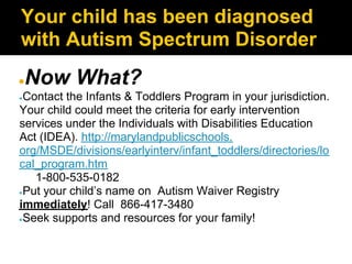 Your child has been diagnosed
with Autism Spectrum Disorder
●   Now What?
●Contact the Infants & Toddlers Program in your jurisdiction.
Your child could meet the criteria for early intervention
services under the Individuals with Disabilities Education
Act (IDEA). http://marylandpublicschools.
org/MSDE/divisions/earlyinterv/infant_toddlers/directories/lo
cal_program.htm
   1-800-535-0182
●Put your child’s name on Autism Waiver Registry

immediately! Call 866-417-3480
●Seek supports and resources for your family!
 