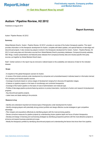 Find Industry reports, Company profiles
ReportLinker                                                                       and Market Statistics
                                              >> Get this Report Now by email!



Autism ' Pipeline Review, H2 2012
Published on August 2012

                                                                                                             Report Summary

Autism ' Pipeline Review, H2 2012


Summary


Global Markets Direct's, 'Autism - Pipeline Review, H2 2012', provides an overview of the Autism therapeutic pipeline. This report
provides information on the therapeutic development for Autism, complete with latest updates, and special features on late-stage and
discontinued projects. It also reviews key players involved in the therapeutic development for Autism. 'Autism - Pipeline Review, H2
2012' is built using data and information sourced from Global Markets Direct's proprietary databases, Company/University websites,
SEC filings, investor presentations and featured press releases from company/university sites and industry-specific third party
sources, put together by Global Markets Direct's team.


Note*: Certain sections in the report may be removed or altered based on the availability and relevance of data for the indicated
disease.


Scope


- A snapshot of the global therapeutic scenario for Autism.
- A review of the Autism products under development by companies and universities/research institutes based on information derived
from company and industry-specific sources.
- Coverage of products based on various stages of development ranging from discovery till registration stages.
- A feature on pipeline projects on the basis of monotherapy and combined therapeutics.
- Coverage of the Autism pipeline on the basis of route of administration and molecule type.
- Profiles of late-stage pipeline products featuring sections on product description, mechanism of action and research & development
progress.
- Key discontinued pipeline projects.
- Latest news and deals relating to the products.


Reasons to buy


- Identify and understand important and diverse types of therapeutics under development for Autism.
- Identify emerging players with potentially strong product portfolio and design effective counter-strategies to gain competitive
advantage.
- Plan mergers and acquisitions effectively by identifying players with the most promising pipeline.
- Devise corrective measures for pipeline projects by understanding Autism pipeline depth and focus of Autism therapeutics.
- Develop and design in-licensing and out-licensing strategies by identifying prospective partners with the most attractive projects to
enhance and expand business potential and scope.
- Modify the therapeutic portfolio by identifying discontinued projects and understanding the factors that drove them from pipeline.




Autism ' Pipeline Review, H2 2012 (From Slideshare)                                                                                 Page 1/8
 