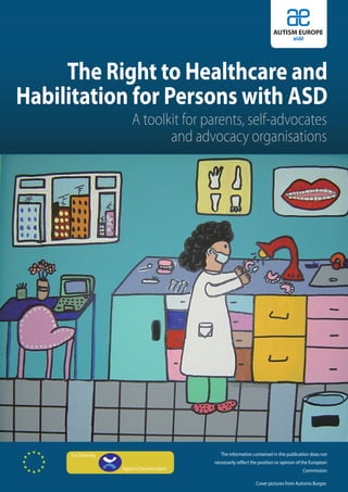 AUTISM EUROPE
                                                                                       aisbl




     The Right to Healthcare and
Habilitation for Persons with ASD
                         A toolkit for parents, self-advocates
                                and advocacy organisations




     For Diversity                               The information contained in this publication does not
                                              necessarily reflect the position or opinion of the European
                     Against Discrimination                                                 Commission

                                                                   Cover pictures from Autismo Burgos
 