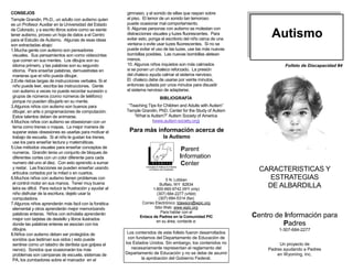 CONSEJOS                                                     gimnasio, y el sonido de sillas que raspan sobre
Temple Grandin, Ph.D., un adulto con autismo quien           el piso. El temor de un sonido tan temoroso
es un Profesor Auxiliar en la Universidad del Estado         puede ocasionar mal comportamiento.

                                                                                                                            Autismo
de Colorado, y a escrito libros sobre como se siente         9. Algunas personas con autismo se molestan con
tener autismo, proveo un hoja de datos a el Centro           distracciones visuales y luzes fluorescentes. Para
para el Estudio de Autismo. Algunas de esas ideas            evitar esto, ponga el escritorio del niño cerca de una
son extractadas abajo:                                       ventana o evite usar luzes fluorescentes. Si no se
1.Mucha gente con autismo son pensadores                     puede evitar el uso de las luzes, use las más nuevas
 visuales. Sus pensamientos son como videocintas             bombillas posibles. Las nuevas bombillas aletean
 que corren en sus mentes. Los dibujos son su                menos.
 idioma primero, y las palabras son su segundo               10. Algunos niños inquietos son más calmados                        Folleto de Discapacidad #4
 idioma. Para enseñar palabras, demuestrelas en              si se ponen un chaleco reforzado. La presión
 maneras que el niño pueda dibujar.                          del chaleco ayuda calmar el sistema nervioso.
2.Evite ristras largas de instrucciones verbales. Si el      El chaleco debe de usarse por veinte minutos,
 niño puede leer, escriba las instrucciones. Gente           entonces quitada por unos minutos para disuadir
 con autismo a veces no puede recordar sucesión o            el sistema nervioso de adaptarse.
 grupos de números (como números de teléfono)                                  BIBLIOGRAFÍA
 porque no pueden dibujarlo en su mente.
3.Algunos niños con autismo son buenos para                   “Teaching Tips for Children and Adults with Autism”
 dibujar, en arte o programaciones de computación.           Temple Grandin, PhD. Center for the Study of Autism
 Estos talentos deben de animarse.                               “What is Autism?” Autism Society of America
4.Muchos niños con autismo se obsesionan con un                            (www.autism-society.org)
 tema como trenes o mapas. La mejor manera de
 superar estas obsesiones es usarlas para motivar el           Para más información acerca de
 trabajo de escuela. Si al niño le gustan los trenes,                            la Autismo
 use los para enseñar lectura y matemáticas.
5.Use métodos visuales para enseñar conceptos de                                           Parent
 numeros. Grandin tenia un conjunto de bloques de
 diferentes cortes con un color diferente para cada                                       Information
 numero del uno al diez. Con esto aprendio a sumar                                        Center
 y restar. Las fracciones se pueden enseñar usando
 artículos cortados por la mitad o en cuartos.
                                                                                                                        CARACTERISTICAS Y
6.Muchos niños con autismo tienen problemas con                                    5 N. Lobban                             ESTRATEGIAS
 el control motor en sus manos. Tener muy buena
 letra es dificil. Para reducir la frustración y ayudar al
                                                                               Buffalo, WY 82834
                                                                           1-800-660-9742 (WY only)
                                                                                                                          DE ALBARDILLA
 niño disfrutar de la escritura, dejelo usar la                              (307) 684-2277 (v/tdd)
 computadora.                                                                 (307) 684-5314 (fax)
7.Algunos niños aprenderán más facil con la fonética                 Correo Electrónico: tdawson@wpic.org
 elemental y otros aprenderán mejor memorizando                             Sitio Web: www.wpic.org
                                                                                Para hablar con el
 palabras enteras. Niños con echolalia aprenderán
 mejor con tarjetas de destello y libros ilustrados
                                                                    Enlace de Padres en la Comunidad PIC              Centro de Información para
                                                                             en su área, contacte a:
 donde las palabras enteras se asocian con los                                                                                 Padres
 dibujos.                                                                                                                     1-307-684-2277
8.Niños con autismo deben ser protegidos de                   Los contenidos de este folleto fueron desarrollados
 sonidos que lastiman sus oidos ( esto puede                  con fundamos del Departamento de Educación de
 sentirse como un taladro de dentista que golpea el          los Estados Unidos. Sin embargo, los contenidos no                Un proyecto de
 nervio). Sonidos que ocasionarán los más                       necesariamente representan el reglamento del              Padres ayudando a Padres
 problemas son campanas de escuela, sistemas de              Departamento de Educación y no se debe de asumir                 en Wyoming, Inc.
 PA, los zumbadores sobre el marcador en el                          la aprobación del Gobierno Federal.
 