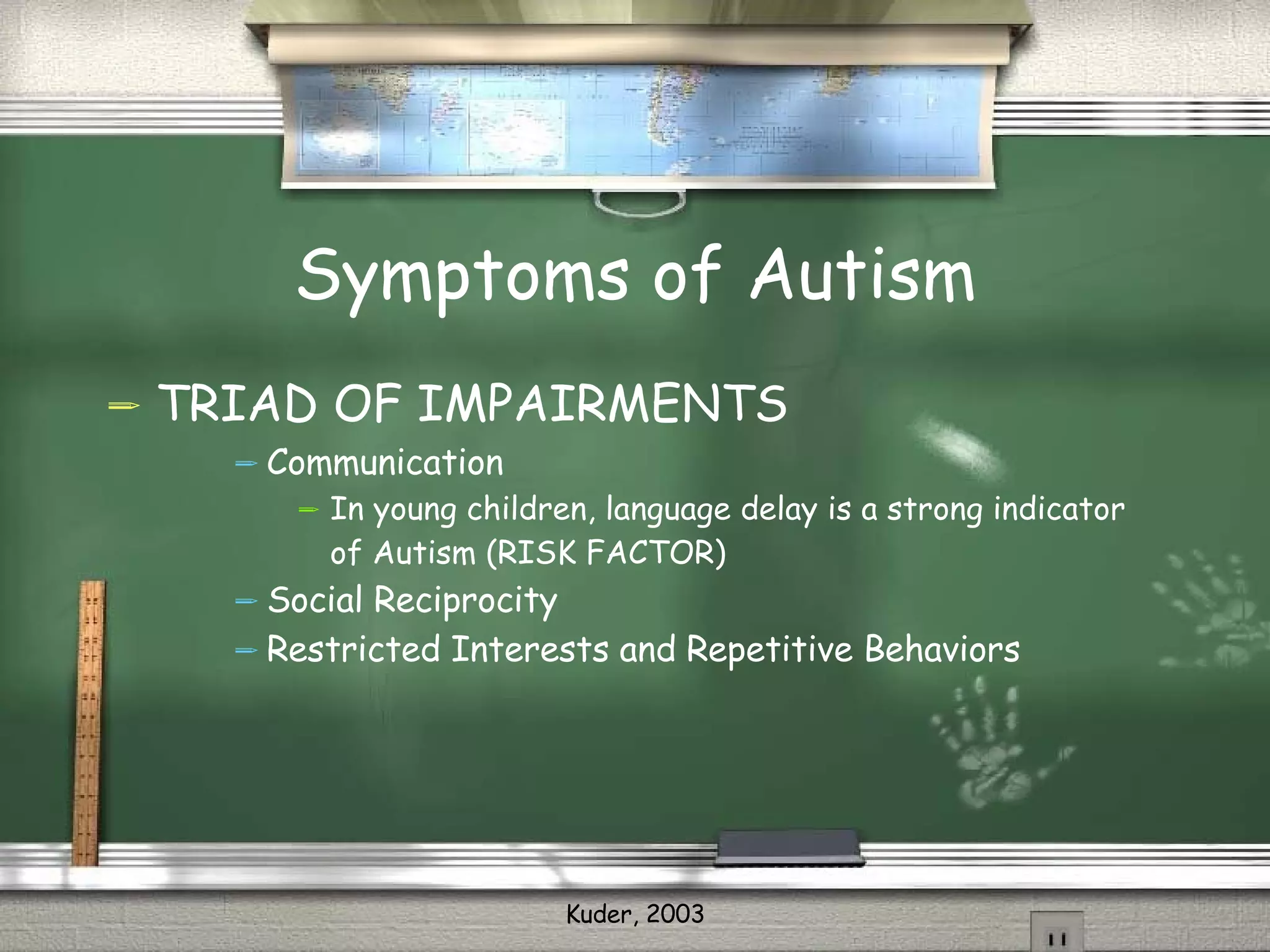 Symptoms of Autism TRIAD OF IMPAIRMENTS Communication In young children, language delay is a strong indicator of Autism (RISK FACTOR) Social Reciprocity  Restricted Interests and Repetitive Behaviors 