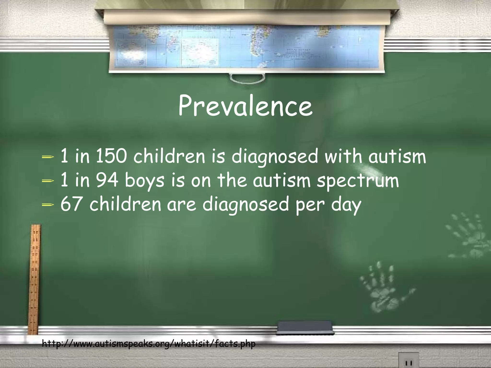 Prevalence 1 in 150 children is diagnosed with autism  1 in 94 boys is on the autism spectrum  67 children are diagnosed per day  http://www.autismspeaks.org/whatisit/facts.php 