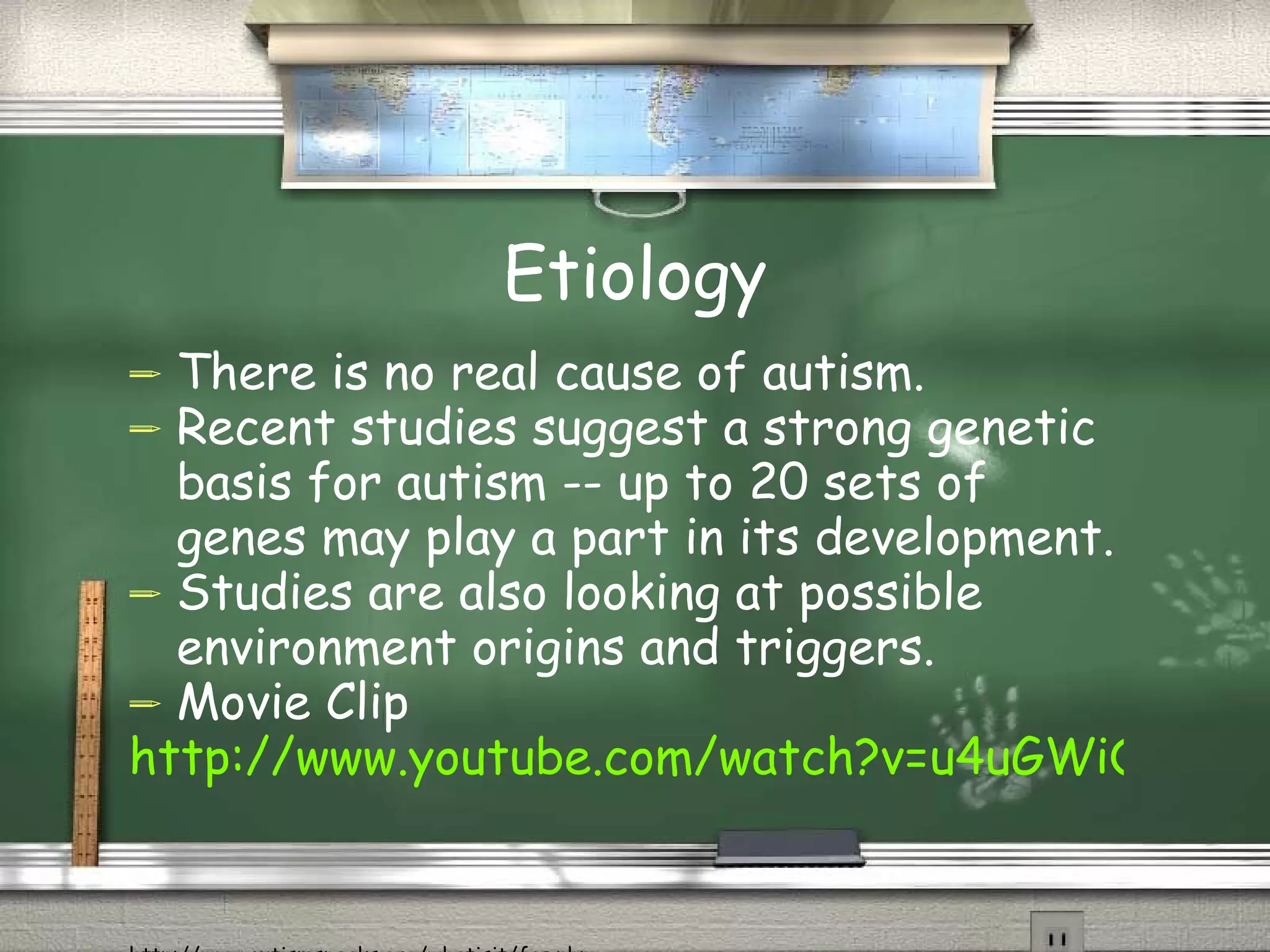 Etiology There is no real cause of autism.  Recent studies suggest a strong genetic basis for autism -- up to 20 sets of genes may play a part in its development.  Studies are also looking at possible environment origins and triggers. Movie Clip http://www.youtube.com/watch?v=u4uGWiQgRYs   http://www.autismspeaks.org/whatisit/faq.php 