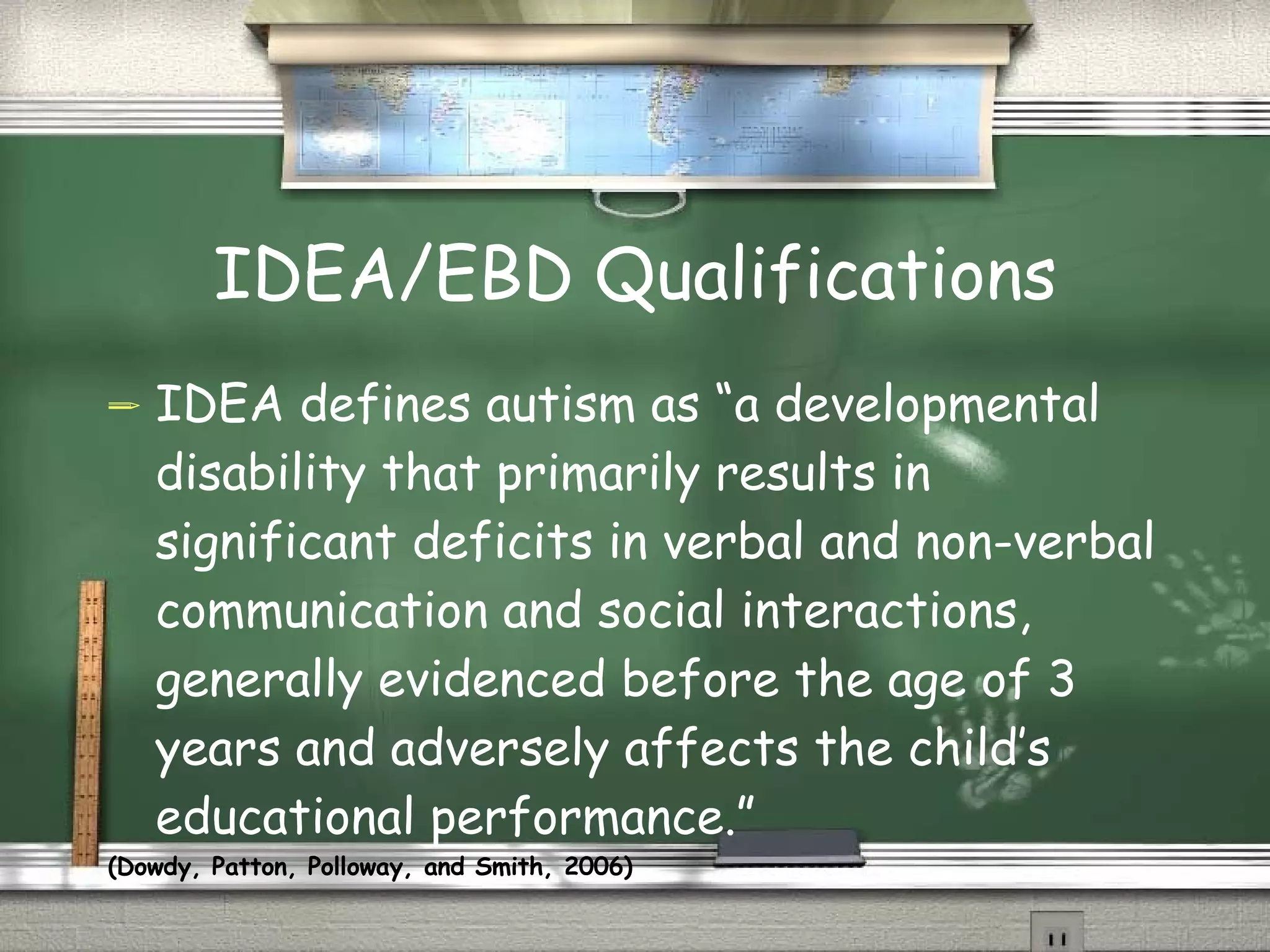 IDEA/EBD Qualifications IDEA defines autism as “a developmental disability that primarily results in significant deficits in verbal and non-verbal communication and social interactions, generally evidenced before the age of 3 years and adversely affects the child’s educational performance.”  (Dowdy, Patton, Polloway, and Smith, 2006) 