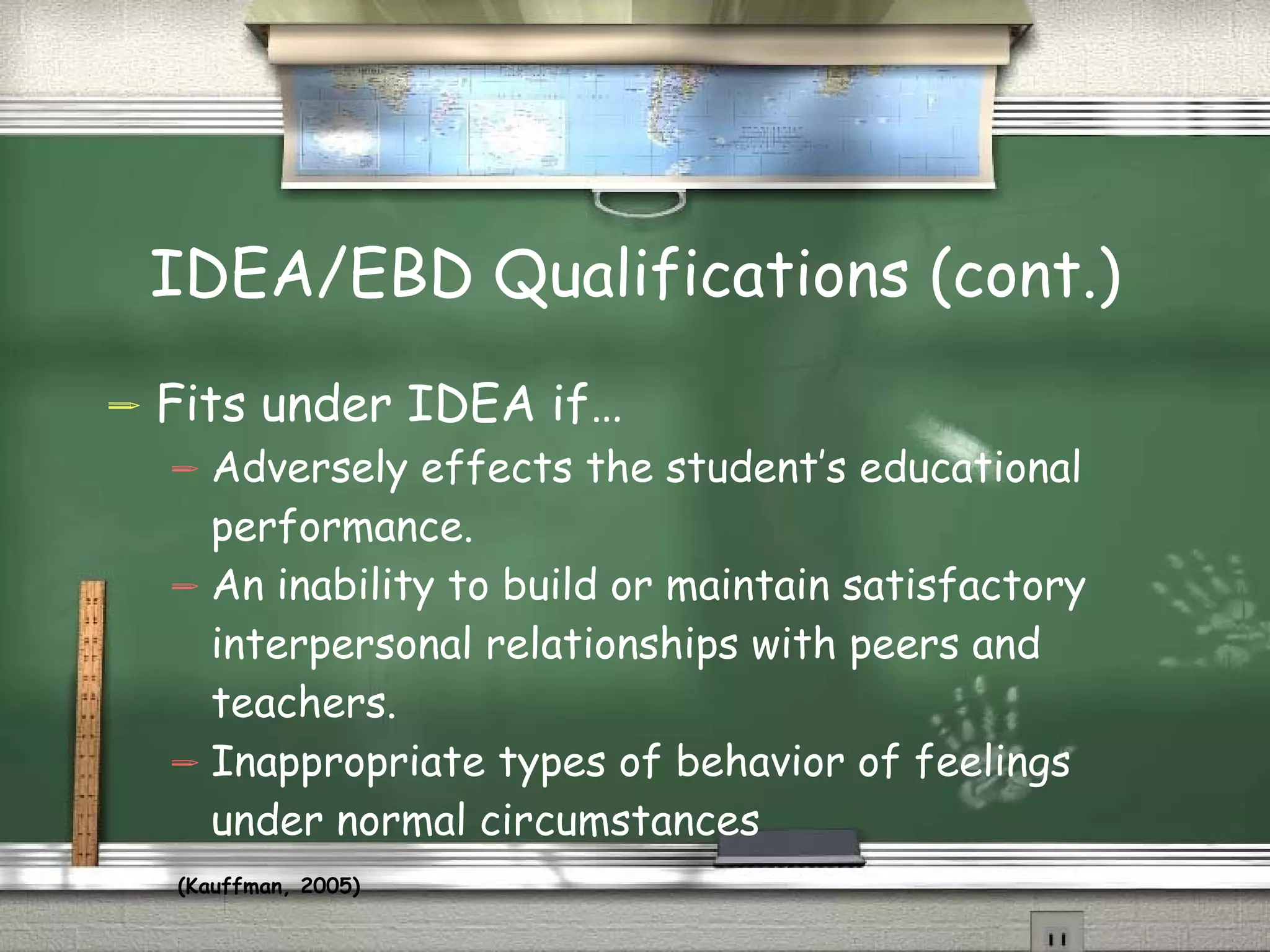 IDEA/EBD Qualifications (cont.) Fits under IDEA if… Adversely effects the student’s educational performance. An inability to build or maintain satisfactory interpersonal relationships with peers and teachers. Inappropriate types of behavior of feelings under normal circumstances (Kauffman, 2005)   