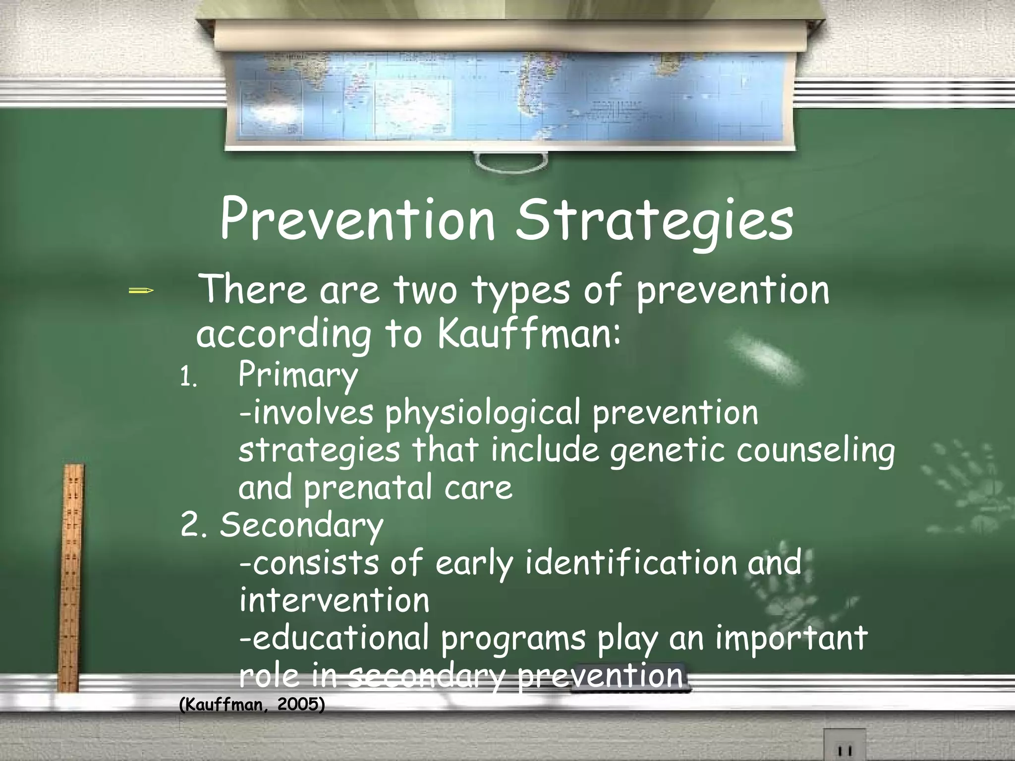 Prevention Strategies There are two types of prevention according to Kauffman: Primary -involves physiological prevention strategies that include genetic counseling and prenatal care  2. Secondary  -consists of early identification and intervention -educational programs play an important role in secondary prevention  (Kauffman, 2005)   