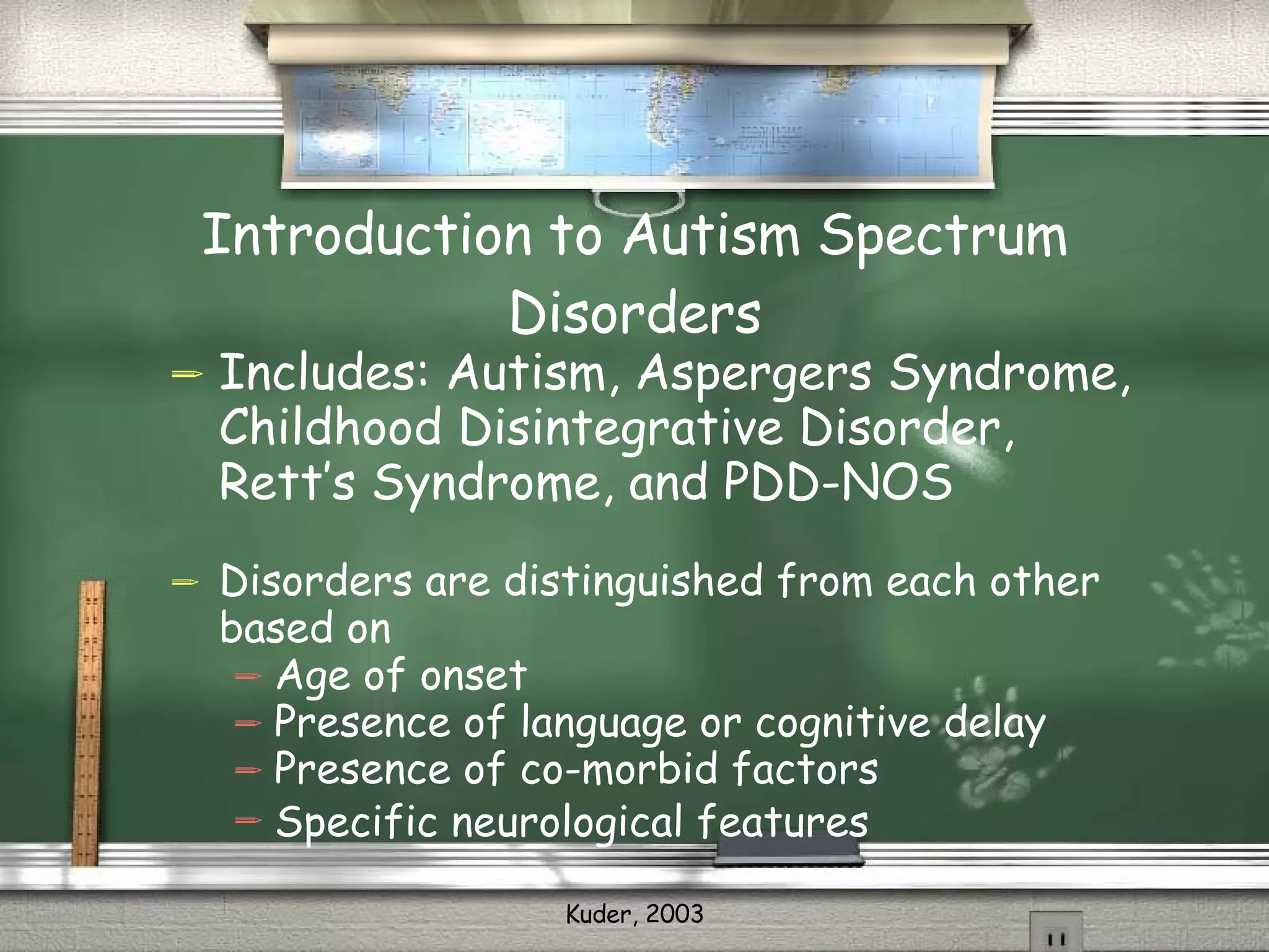 Introduction to Autism Spectrum Disorders Includes: Autism, Aspergers Syndrome, Childhood Disintegrative Disorder, Rett’s Syndrome, and PDD-NOS Disorders are distinguished from each other based on  Age of onset Presence of language or cognitive delay Presence of co-morbid factors Specific neurological features 